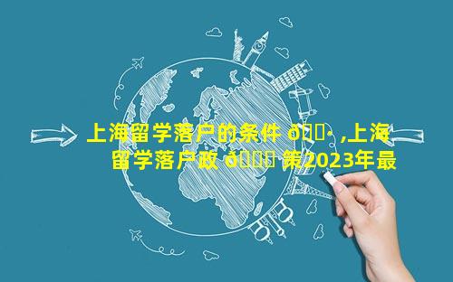 上海留学落户的条件 🌷 ,上海留学落户政 🐘 策2023年最新版